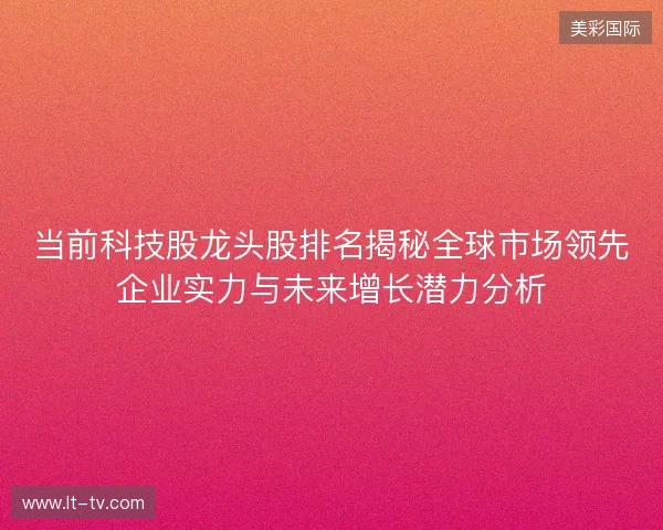 当前科技股龙头股排名揭秘全球市场领先企业实力与未来增长潜力分析