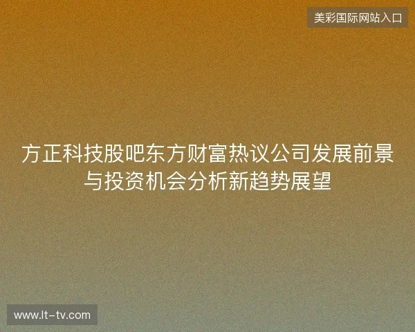 方正科技股吧东方财富热议公司发展前景与投资机会分析新趋势展望 方正科技股吧东方财富热议公司发展前景与投资机会分析新趋势展望