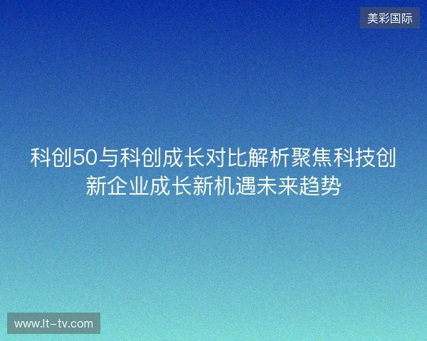 科创50与科创成长对比解析聚焦科技创新企业成长新机遇未来趋势