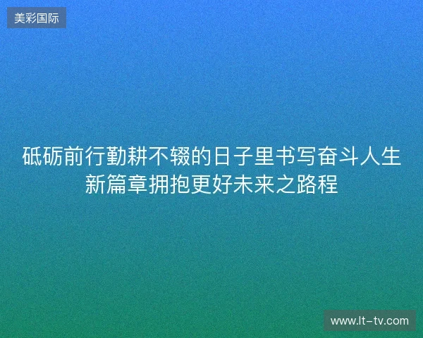 砥砺前行勤耕不辍的日子里书写奋斗人生新篇章拥抱更好未来之路程