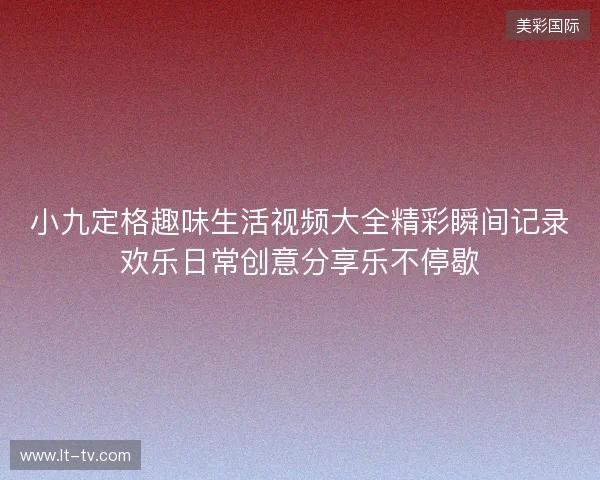 小九定格趣味生活视频大全精彩瞬间记录欢乐日常创意分享乐不停歇