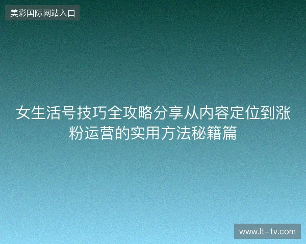 女生活号技巧全攻略分享从内容定位到涨粉运营的实用方法秘籍篇 女生活号技巧全攻略分享从内容定位到涨粉运营的实用方法秘籍篇