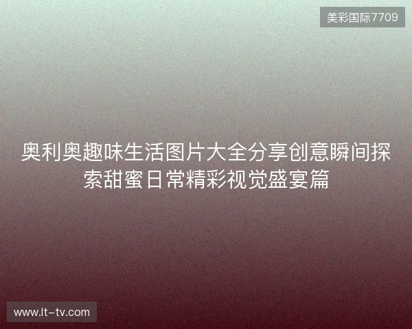 奥利奥趣味生活图片大全分享创意瞬间探索甜蜜日常精彩视觉盛宴篇