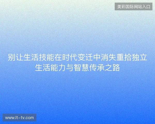 别让生活技能在时代变迁中消失重拾独立生活能力与智慧传承之路 别让生活技能在时代变迁中消失重拾独立生活能力与智慧传承之路